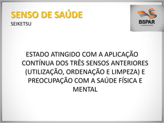ESTADO ATINGIDO COM A APLICAÇÃO
CONTÍNUA DOS TRÊS SENSOS ANTERIORES
(UTILIZAÇÃO, ORDENAÇÃO E LIMPEZA) E
PREOCUPAÇÃO COM A SAÚDE FÍSICA E
MENTAL
SENSO DE SAÚDE
SEIKETSU
 