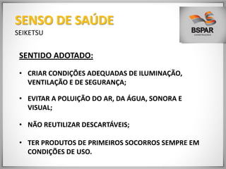 SENTIDO ADOTADO:
• CRIAR CONDIÇÕES ADEQUADAS DE ILUMINAÇÃO,
VENTILAÇÃO E DE SEGURANÇA;
• EVITAR A POLUIÇÃO DO AR, DA ÁGUA, SONORA E
VISUAL;
• NÃO REUTILIZAR DESCARTÁVEIS;
• TER PRODUTOS DE PRIMEIROS SOCORROS SEMPRE EM
CONDIÇÕES DE USO.
SENSO DE SAÚDE
SEIKETSU
 