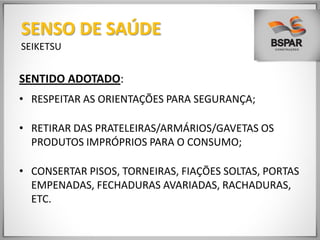 SENTIDO ADOTADO:
• RESPEITAR AS ORIENTAÇÕES PARA SEGURANÇA;
• RETIRAR DAS PRATELEIRAS/ARMÁRIOS/GAVETAS OS
PRODUTOS IMPRÓPRIOS PARA O CONSUMO;
• CONSERTAR PISOS, TORNEIRAS, FIAÇÕES SOLTAS, PORTAS
EMPENADAS, FECHADURAS AVARIADAS, RACHADURAS,
ETC.
SENSO DE SAÚDE
SEIKETSU
 
