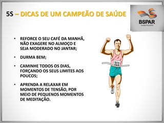 5S – DICAS DE UM CAMPEÃO DE SAÚDE
• REFORCE O SEU CAFÉ DA MANHÃ,
NÃO EXAGERE NO ALMOÇO E
SEJA MODERADO NO JANTAR;
• DURMA BEM;
• CAMINHE TODOS OS DIAS,
FORÇANDO OS SEUS LIMITES AOS
POUCOS;
• APRENDA A RELAXAR EM
MOMENTOS DE TENSÃO, POR
MEIO DE PEQUENOS MOMENTOS
DE MEDITAÇÃO.
 