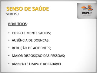 BENEFÍCIOS:
• CORPO E MENTE SADIOS;
• AUSÊNCIA DE DOENÇAS;
• REDUÇÃO DE ACIDENTES;
• MAIOR DISPOSIÇÃO DAS PESSOAS;
• AMBIENTE LIMPO E AGRADÁVEL.
SENSO DE SAÚDE
SEIKETSU
 
