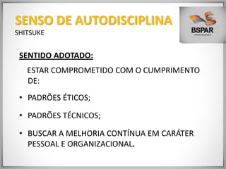 SENTIDO ADOTADO:
ESTAR COMPROMETIDO COM O CUMPRIMENTO
DE:
• PADRÕES ÉTICOS;
• PADRÕES TÉCNICOS;
• BUSCAR A MELHORIA CONTÍNUA EM CARÁTER
PESSOAL E ORGANIZACIONAL.
SENSO DE AUTODISCIPLINA
SHITSUKE
 