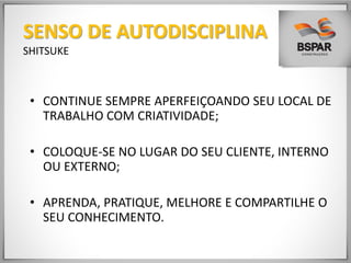 • CONTINUE SEMPRE APERFEIÇOANDO SEU LOCAL DE
TRABALHO COM CRIATIVIDADE;
• COLOQUE-SE NO LUGAR DO SEU CLIENTE, INTERNO
OU EXTERNO;
• APRENDA, PRATIQUE, MELHORE E COMPARTILHE O
SEU CONHECIMENTO.
SENSO DE AUTODISCIPLINA
SHITSUKE
 