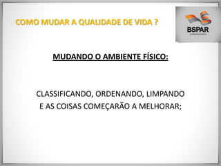 COMO MUDAR A QUALIDADE DE VIDA ?
MUDANDO O AMBIENTE FÍSICO:
CLASSIFICANDO, ORDENANDO, LIMPANDO
E AS COISAS COMEÇARÃO A MELHORAR;
 