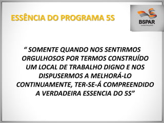 ESSÊNCIA DO PROGRAMA 5S
“ SOMENTE QUANDO NOS SENTIRMOS
ORGULHOSOS POR TERMOS CONSTRUÍDO
UM LOCAL DE TRABALHO DIGNO E NOS
DISPUSERMOS A MELHORÁ-LO
CONTINUAMENTE, TER-SE-Á COMPREENDIDO
A VERDADEIRA ESSENCIA DO 5S”
 