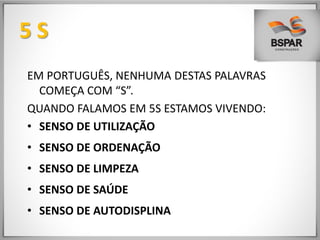 5 S
EM PORTUGUÊS, NENHUMA DESTAS PALAVRAS
COMEÇA COM “S”.
QUANDO FALAMOS EM 5S ESTAMOS VIVENDO:
• SENSO DE UTILIZAÇÃO
• SENSO DE ORDENAÇÃO
• SENSO DE LIMPEZA
• SENSO DE SAÚDE
• SENSO DE AUTODISPLINA
 
