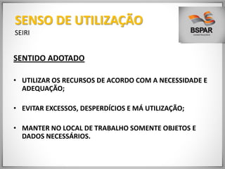SENTIDO ADOTADO
• UTILIZAR OS RECURSOS DE ACORDO COM A NECESSIDADE E
ADEQUAÇÃO;
• EVITAR EXCESSOS, DESPERDÍCIOS E MÁ UTILIZAÇÃO;
• MANTER NO LOCAL DE TRABALHO SOMENTE OBJETOS E
DADOS NECESSÁRIOS.
SENSO DE UTILIZAÇÃO
SEIRI
 