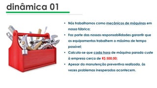 dinâmica 01
• Nós trabalhamos como mecânicos de máquinas em
nossa fábrica;
• Faz parte das nossas responsabilidades garantir que
os equipamentos trabalhem o máximo de tempo
possível;
• Calcula-se que cada hora de máquina parada custe
à empresa cerca de R$ 500,00;
• Apesar da manutenção preventiva realizada, às
vezes problemas inesperados acontecem.
 