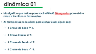 dinâmica 01
• Isto significa que restam para você APENAS 10 segundos para abrir a
caixa e localizar as ferramentas.
• As ferramentas necessárias para efetuar essas ações são:
• 1 Chave de Boca nº 9.
• 1 Chave Estrela nº 9.
• 1 Chave de Fenda nº 7.
• 1 Chave de Boca n°4.
 