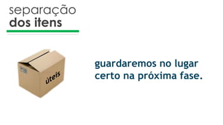 separação
dos itens
guardaremos no lugar
certo na próxima fase.
 