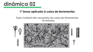 dinâmica 02
1º Senso aplicado à caixa de ferramentas
Todo material não necessário da caixa de ferramentas
foi retirado.
 