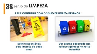 senso de LIMPEZA3S
Dar destino adequado aos
resíduos gerados no nosso
trabalho!
Definir responsáveis
pela limpeza de cada
área!
PARA CONTRIBUIR COM O SENSO DE LIMPEZA DEVEMOS:
 