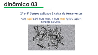 dinâmica 03
2º e 3º Sensos aplicado à caixa de ferramentas
“Um lugar para cada coisa, e cada coisa no seu lugar”.
Limpeza da Caixa.
 