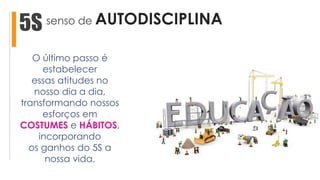 senso de AUTODISCIPLINA5S
O último passo é
estabelecer
essas atitudes no
nosso dia a dia,
transformando nossos
esforços em
COSTUMES e HÁBITOS,
incorporando
os ganhos do 5S a
nossa vida.
 