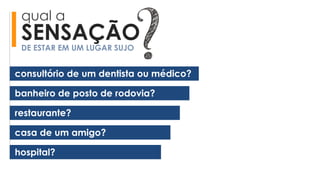 qual a
SENSAÇÃODE ESTAR EM UM LUGAR SUJO
banheiro de posto de rodovia?
restaurante?
casa de um amigo?
hospital?
consultório de um dentista ou médico?
 