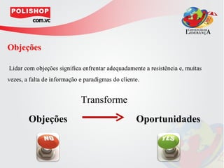 Objeções

Lidar com objeções significa enfrentar adequadamente a resistência e, muitas
vezes, a falta de informação e paradigmas do cliente.


                             Transforme
        Objeções                                   Oportunidades
 