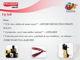 Up Sell
Dicas:
•“O Sr. têm o hábito de tomar sucos?” – KITCHEN REVOLUTION PHILIPS
WALITA
•“A propósito, você é uma mulher vaidosa?” – I-STEAMER
•“Como faz para lavar seu carro, a fachada de sua residência... as vidraças... –
TURBO WASH FULL-KARCHER
 