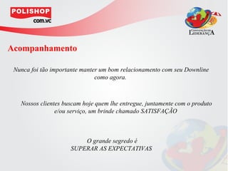 Acompanhamento

 Nunca foi tão importante manter um bom relacionamento com seu Downline
                               como agora.



   Nossos clientes buscam hoje quem lhe entregue, juntamente com o produto
                e/ou serviço, um brinde chamado SATISFAÇÃO



                         O grande segredo é
                     SUPERAR AS EXPECTATIVAS
 