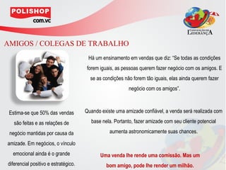 AMIGOS / COLEGAS DE TRABALHO
                                       Há um ensinamento em vendas que diz: “Se todas as condições
                                      forem iguais, as pessoas querem fazer negócio com os amigos. E
                                        se as condições não forem tão iguais, elas ainda querem fazer
                                                          negócio com os amigos”.



 Estima-se que 50% das vendas         Quando existe uma amizade confiável, a venda será realizada com

   são feitas e as relações de          base nela. Portanto, fazer amizade com seu cliente potencial

 negócio mantidas por causa da                   aumenta astronomicamente suas chances.

amizade. Em negócios, o vínculo
  emocional ainda é o grande                 Uma venda lhe rende uma comissão. Mas um
diferencial positivo e estratégico.            bom amigo, pode lhe render um milhão.
 