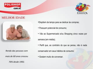 MELHOR IDADE
                           •Dispõem de tempo para se dedicar às compras;

                           • Possuem potencial de consumo;

                           • Vão ao Supermercado e/ou Shopping cinco vezes por

                           semana (em média);

                           • Perfil que, ao contrário do que se pensa, não é nada

  Renda das pessoas com    conservador em seus hábitos de consumo;

 mais de 60 anos cresceu   • Gostam muito de conversar.

    76% desde 1992.
 