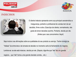 INDECISOS

                                     O cliente indeciso apresenta como sua principal característica a
                                        insegurança, portanto o profissional de vendas tem de ser
                                      decidido, firme e ativo. Esse tipo de cliente, normalmente, não
                                        gosta de tomar decisões sozinho. Portanto, decida por ele.
                                                  (Antes que o seu concorrente o faça!)


 Seja incisivo nas afirmações sobre as qualidades do seu produto ou serviço. Tenha consigo as

 "rédeas" da entrevista e da tomada de decisão no momento certo do fechamento do negócio.

 Lembre-se: se ele está indeciso, decida por ele. (Depois, diga-lhe que "ele" fez um grande

 negócio... que "ele" tomou uma grande decisão correta... etc.)
 