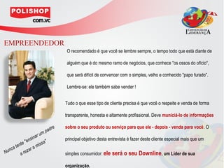 EMPREENDEDOR
                                     O recomendado é que você se lembre sempre, o tempo todo que está diante de

                                     alguém que é do mesmo ramo de negócios, que conhece "os ossos do ofício",

                                     que será difícil de convencer com o simples, velho e conhecido "papo furado".

                                     Lembre-se: ele também sabe vender !


                                     Tudo o que esse tipo de cliente precisa é que você o respeite e venda de forma

                                     transparente, honesta e altamente profissional. Deve municiá-lo de informações

                                re   sobre o seu produto ou serviço para que ele - depois - venda para você. O
                           m pad
                         ru
                en s in a      "     principal objetivo desta entrevista é fazer deste cliente especial mais que um
          nte "           issa
       te               m
Nu nca          z ar a
           a re                      simples consumidor: ele será o seu Downline, um Líder de sua

                                     organização.
 