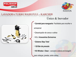 Único & Inovador
• Carretel para mangueira: Facilidade para recolher e

armazenar

• Desentupidor de canos e calhas

• Kit c/ Acessórios Exclusivos

• Sistema Stop Total

• 120 Bar de pressão

• Kit Window Clean – exclusivo sistema de lavagem

para vidraças, janelas, entre outros.
 