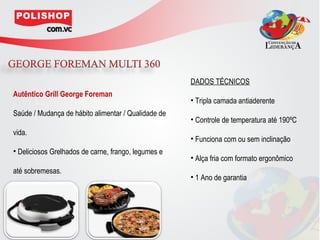 DADOS TÉCNICOS
Autêntico Grill George Foreman
                                                     • Tripla camada antiaderente
Saúde / Mudança de hábito alimentar / Qualidade de
                                                     • Controle de temperatura até 190ºC
vida.
                                                     • Funciona com ou sem inclinação
• Deliciosos Grelhados de carne, frango, legumes e
                                                     • Alça fria com formato ergonômico
até sobremesas.
                                                     • 1 Ano de garantia
 