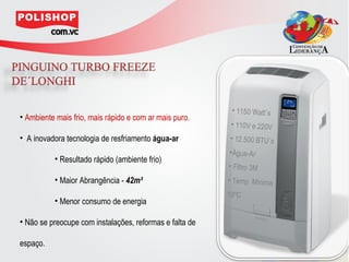 • 1150 Watt´s
• Ambiente mais frio, mais rápido e com ar mais puro.
                                                          • 110V e 220V
• A inovadora tecnologia de resfriamento água-ar         • 12.500 BTU´s
                                                         •Água-Ar
          • Resultado rápido (ambiente frio)
                                                         • Filtro 3M
          • Maior Abrangência - 42m²                     • Temp. Mínima
                                                         18ºC
          • Menor consumo de energia

• Não se preocupe com instalações, reformas e falta de

espaço.
 