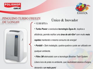 Único & Inovador
• 12.500 BTU´s

• Turbo Power: a exclusiva tecnologia Água-Ar, duplica a

eficiência, permite resfriar uma área de até 42m² com muito mais

rapidez mantendo o mesmo consumo de energia!

• Portátil – Sem instalação, quebra-quebra e pode ser utilizado em

qualquer ambiente.

• Filtro 3M eletrostatic com a tecnologia Biosilver Tech System:

Libera íons de prata no ambiente, que neutralizam ácaros e fungos,

deixando o ar mais puro!
 