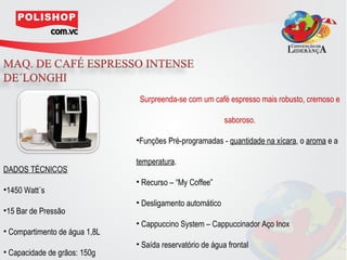 Surpreenda-se com um café espresso mais robusto, cremoso e

                                                           saboroso.

                               •Funções Pré-programadas - quantidade na xícara, o aroma e a

                               temperatura.
DADOS TÉCNICOS
                               • Recurso – “My Coffee”
•1450 Watt´s
                               • Desligamento automático
•15 Bar de Pressão
                               • Cappuccino System – Cappuccinador Aço Inox
• Compartimento de água 1,8L
                               • Saída reservatório de água frontal
• Capacidade de grãos: 150g
 