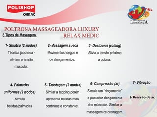 8 Tipos de Massagem

 1- Shiatsu (2 modos)    2- Massagem sueca         3- Deslizante (rolling)
  Técnica japonesa -     Movimentos longos e      Alivia a tensão próximo
    aliviam a tensão      de alongamentos.               a coluna.
       muscular.



                                                    6- Compressão (ar)         7- Vibração
    4- Palmadas         5- Tapotagem (2 modos)
uniformes (2 modos)     Similar a tapping porém   Simula um “pinçamento”

       Simula           apresenta batidas mais    e posterior alongamento    8- Pressão de ar.

  batidas/palmadas      contínuas e constantes.   dos músculos. Similar a
                                                  massagem de drenagem.
 