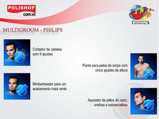 Cortador de cabelos
com 9 ajustes

                        Pente para pelos do corpo com
                                cinco ajustes de altura


Minibarbeador para um
acabamento mais rente

                           Aparador de pêlos do nariz,
                              orelhas e sobrancelhas
 