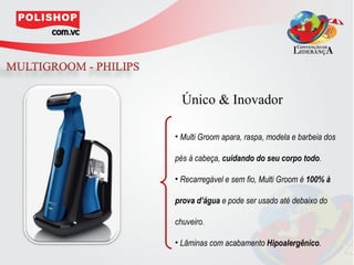 Único & Inovador

• Multi Groom apara, raspa, modela e barbeia dos

pés à cabeça, cuidando do seu corpo todo.

• Recarregável e sem fio, Multi Groom é 100% à

prova d’água e pode ser usado até debaixo do

chuveiro.

• Lâminas com acabamento Hipoalergênico.
 