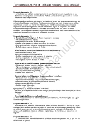 Treinamento Aberto III – Bahiana Medicina – Prof. Emanuel
Resposta da questão 10:
a) Bactérias que habitam nosso organismo. Se beneficiar o homem, mutualismo; se não
beneficiar nem prejudicar, comensalismo. Piolhos, sarnas e vermes que vivem no homem
são todos casos de parasitismo.
b) Bactérias são organismos unicelulares procarióticos; fungos são organismos que podem ser
uni ou multicelulares e eucarióticos. As células procarióticas são mais simples que as células
eucarióticas, pois em seu interior não há estruturas membranosas e não possuem núcleo
organizado: seu material genético está em determinada região do citoplasma. As células
eucarióticas são relativamente mais complexas e apresentam em seu interior inúmeras
organelas membranosas que desempenham funções específicas. Além disso, possuem núcleo
organizado, separado do restante da célula pela carioteca.
Resposta da questão 11:
a) Características fisiológicas de fibras musculares brancas:
- Atividade de contração rápida;
- Alta produção de lactato, sujeito a fadiga;
- Células musculares com pouco suprimento de oxigênio;
- Ocorre em períodos curtos de atividade muscular intensa;
- Deficiência de enzimas do ciclo de Krebs.
Características fisiológicas de fibras musculares vermelhas:
- Atividade de contração lenta;
- Apresentam alta resistência a fadiga;
- Células musculares com alto consumo de oxigênio;
- Ocorre em períodos de atividades duradouras;
- Presença de enzimas do ciclo de Krebs.
Características morfológicas de fibras musculares brancas:
- Fibras mais grossas (diâmetro da fibra é grande);
- Apresentam poucos vasos sanguíneos (= baixa vascularização);
- Baixas densidades de mitocôndrias;
- Pouca quantidade de mioglobinas;
- Células mais volumosas.
Características morfológicas de fibras musculares vermelhas:
- Fibras são mais finas (diâmetro pequeno);
- Apresentam muitos vasos sanguíneos (= alta vascularização);
- Altas densidades de mitocôndrias (tamanho e número);
- Altas quantidades de mioglobinas;
- Células pouco volumosas.
b) Com relação às fibras musculares vermelhas:
As fibras musculares vermelhas obtêm energia principalmente por meio da respiração celular
aeróbica;
Com relação às fibras musculares brancas:
As fibras musculares brancas obtêm energia fundamentalmente pela fermentação, isto é, pelo
catabolismo glicolítico.
Resposta da questão 12:
Os canais de sódio abrem-se imediatamente após o estímulo, permitindo a entrada de cargas
positivas (Na
+
) na célula e a despolarização da membrana, e fecham-se em seguida. Os canais
de potássio abrem-se mais lentamente do que os canais de sódio, permitindo a saída de
cargas positivas (K
+
) do citosol da célula e a repolarização da membrana, e fecham-se em
seguida.
Resposta da questão 13:
O ATP funciona como inibidor das enzimas quando sua concentração está alta, já que não há
necessidade de gerá-lo.
 