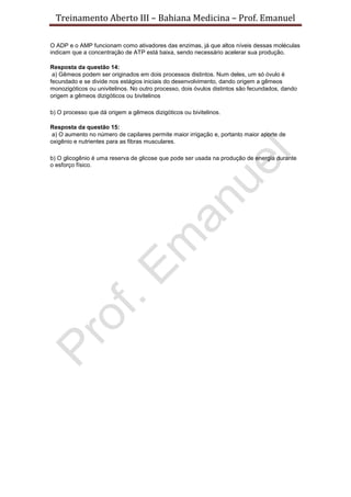 Treinamento Aberto III – Bahiana Medicina – Prof. Emanuel
O ADP e o AMP funcionam como ativadores das enzimas, já que altos níveis dessas moléculas
indicam que a concentração de ATP está baixa, sendo necessário acelerar sua produção.
Resposta da questão 14:
a) Gêmeos podem ser originados em dois processos distintos. Num deles, um só óvulo é
fecundado e se divide nos estágios iniciais do desenvolvimento, dando origem a gêmeos
monozigóticos ou univitelinos. No outro processo, dois óvulos distintos são fecundados, dando
origem a gêmeos dizigóticos ou bivitelinos
b) O processo que dá origem a gêmeos dizigóticos ou bivitelinos.
Resposta da questão 15:
a) O aumento no número de capilares permite maior irrigação e, portanto maior aporte de
oxigênio e nutrientes para as fibras musculares.
b) O glicogênio é uma reserva de glicose que pode ser usada na produção de energia durante
o esforço físico.
 