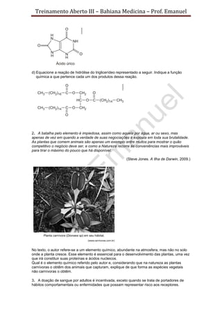 Treinamento Aberto III – Bahiana Medicina – Prof. Emanuel
d) Equacione a reação de hidrólise do triglicerídeo representado a seguir. Indique a função
química a que pertence cada um dos produtos dessa reação.
2. A batalha pelo elemento é impiedosa, assim como aquela por água, ar ou sexo, mas
apenas de vez em quando a verdade de suas negociações é exposta em toda sua brutalidade.
As plantas que comem animais são apenas um exemplo entre muitos para mostrar o quão
competitivo o negócio deve ser, e como a Natureza recorre às conveniências mais improváveis
para tirar o máximo do pouco que há disponível.
(Steve Jones. A Ilha de Darwin, 2009.)
No texto, o autor refere-se a um elemento químico, abundante na atmosfera, mas não no solo
onde a planta cresce. Esse elemento é essencial para o desenvolvimento das plantas, uma vez
que irá constituir suas proteínas e ácidos nucleicos.
Qual é o elemento químico referido pelo autor e, considerando que na natureza as plantas
carnívoras o obtêm dos animais que capturam, explique de que forma as espécies vegetais
não carnívoras o obtêm.
3. A doação de sangue por adultos é incentivada, exceto quando se trata de portadores de
hábitos comportamentais ou enfermidades que possam representar risco aos receptores.
 
