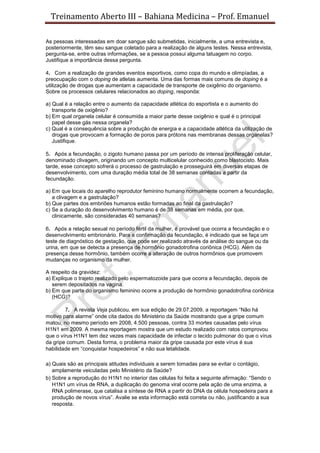 Treinamento Aberto III – Bahiana Medicina – Prof. Emanuel
As pessoas interessadas em doar sangue são submetidas, inicialmente, a uma entrevista e,
posteriormente, têm seu sangue coletado para a realização de alguns testes. Nessa entrevista,
pergunta-se, entre outras informações, se a pessoa possui alguma tatuagem no corpo.
Justifique a importância dessa pergunta.
4. Com a realização de grandes eventos esportivos, como copa do mundo e olimpíadas, a
preocupação com o doping de atletas aumenta. Uma das formas mais comuns de doping é a
utilização de drogas que aumentam a capacidade de transporte de oxigênio do organismo.
Sobre os processos celulares relacionados ao doping, responda:
a) Qual é a relação entre o aumento da capacidade atlética do esportista e o aumento do
transporte de oxigênio?
b) Em qual organela celular é consumida a maior parte desse oxigênio e qual é o principal
papel desse gás nessa organela?
c) Qual é a consequência sobre a produção de energia e a capacidade atlética da utilização de
drogas que provocam a formação de poros para prótons nas membranas dessas organelas?
Justifique.
5. Após a fecundação, o zigoto humano passa por um período de intensa proliferação celular,
denominado clivagem, originando um concepto multicelular conhecido como blastocisto. Mais
tarde, esse concepto sofrerá o processo de gastrulação e prosseguirá em diversas etapas de
desenvolvimento, com uma duração média total de 38 semanas contadas a partir da
fecundação.
a) Em que locais do aparelho reprodutor feminino humano normalmente ocorrem a fecundação,
a clivagem e a gastrulação?
b) Que partes dos embriões humanos estão formadas ao final da gastrulação?
c) Se a duração do desenvolvimento humano é de 38 semanas em média, por que,
clinicamente, são consideradas 40 semanas?
6. Após a relação sexual no período fértil da mulher, é provável que ocorra a fecundação e o
desenvolvimento embrionário. Para a confirmação da fecundação, é indicado que se faça um
teste de diagnóstico de gestação, que pode ser realizado através da análise do sangue ou da
urina, em que se detecta a presença de hormônio gonadotrofina coriônica (HCG). Além da
presença desse hormônio, também ocorre a alteração de outros hormônios que promovem
mudanças no organismo da mulher.
A respeito da gravidez:
a) Explique o trajeto realizado pelo espermatozoide para que ocorra a fecundação, depois de
serem depositados na vagina.
b) Em que parte do organismo feminino ocorre a produção de hormônio gonadotrofina coriônica
(HCG)?
7. A revista Veja publicou, em sua edição de 29.07.2009, a reportagem “Não há
motivo para alarme” onde cita dados do Ministério da Saúde mostrando que a gripe comum
matou, no mesmo período em 2008, 4.500 pessoas, contra 33 mortes causadas pelo vírus
H1N1 em 2009. A mesma reportagem mostra que um estudo realizado com ratos comprovou
que o vírus H1N1 tem dez vezes mais capacidade de infectar o tecido pulmonar do que o vírus
da gripe comum. Desta forma, o problema maior da gripe causada por este vírus é sua
habilidade em “conquistar hospedeiros” e não sua letalidade.
a) Quais são as principais atitudes individuais a serem tomadas para se evitar o contágio,
amplamente veiculadas pelo Ministério da Saúde?
b) Sobre a reprodução do H1N1 no interior das células foi feita a seguinte afirmação: “Sendo o
H1N1 um vírus de RNA, a duplicação do genoma viral ocorre pela ação de uma enzima, a
RNA polimerase, que catalisa a síntese de RNA a partir do DNA da célula hospedeira para a
produção de novos vírus”. Avalie se esta informação está correta ou não, justificando a sua
resposta.
 