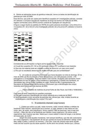 Treinamento Aberto III – Bahiana Medicina – Prof. Emanuel
8. Dentre as aplicações atuais da genética molecular, temos os testes de identificação de
pessoas por meio do DNA.
Essa técnica, que pode ser usada para identificar suspeitos em investigações policiais, consiste
em detectar e comparar sequências repetitivas ao longo de trechos da molécula de DNA,
regiões conhecidas como VNTR (número variável de repetições em sequência).
A figura a seguir ilustra os padrões de VNTRs de quatro pessoas envolvidas ( uma vítima (V) e
3 suspeitos (S1, S2 e S3) em uma investigação policial e de uma prova (P) coletada no local do
crime:
Considerando as afirmações e a figura acima apresentada, responda:
a) A qual dos suspeitos (S1, S2 ou S3) pertence a prova (P)? Justifique a sua resposta.
b) Que tipo de material pode ser coletado e servir de prova em um caso como esse?
c) Por que os resultados desse tipo de análise têm alto grau de confiabilidade?
9. Um avião da companhia Air France que havia decolado na noite do domingo, 30 de
maio de 2009, do Rio em direção a Paris, desapareceu com 228 pessoas a bordo - 216
passageiros e 12 tripulantes. Segundo boletim mais recente, divulgado pela secretaria, foram
identificados 43 dos 50 corpos, entre brasileiros e estrangeiros. A pedido dos familiares, as
identidades das vítimas foram mantidas em sigilo. Peritos do IML e representantes da
Secretaria de Defesa Social de Pernambuco informaram que a identificação dos corpos
restantes será feita a partir de exames de DNA.
(Texto adaptado de matérias do jornal Folha de São Paulo, de 01/06 e 10/06/2009.)
Com base no texto, responda às questões propostas.
a) Por que é possível a identificação de corpos utilizando-se a molécula de DNA?
b) Seria necessário incluir amostras de parentes das vítimas (pai, mãe, irmãos) durante as
análises para a identificação dos corpos? Por quê?
10. O condomínio chamado corpo humano
[...] Sabia que sobre sua pele, neste momento, estão vivendo milhões e milhões de
bactérias? Elas nascem, reproduzem-se e morrem, ou seja, passam a vida inteira em seu
corpo, sem, às vezes, nem prejudicá-lo. Achou nojento? Não se preocupe: isso é mais que
normal.[...] Mas não são só as bactérias que habitam nosso organismo. Há vários outros
organismos, bem maiores que elas. Sabia que o nosso cabelo é cheio de fungos, e as dobras
da nossa pele, de mofo?
Aargh! Há ainda aqueles moradores, nem sempre benéficos, que não são costumeiros
em nosso organismo, mas aparecem de vez em quando em busca de alimento e abrigo. Entre
eles, estão o piolho, a sarna e os vermes.[...] Por isso, você não precisa mais sentir aquele
medo de ficar sozinho que às vezes aparece. Se lhe servir de consolo, lembre que, o tempo
 