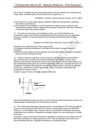 Treinamento Aberto III – Bahiana Medicina – Prof. Emanuel
todo, mais de 10 bilhões de seres vivos estão juntinhos de você, fazendo uma companhia que,
muitas vezes, é benéfica para o funcionamento do seu organismo [...]
(COSENDY, Leonardo. Ciência Hoje das Crianças. 22 nov. 2000.)
a) No texto acima, o autor sugere algumas relações ecológicas interespecíficas. Identifique
duas delas e caracterize-as.
b) Ao compararmos as bactérias e os outros organismos citados no texto, quanto às suas
características celulares básicas, observamos que existem diferenças marcantes. Identifique
e caracterize esses dois grupos celulares.
11. “Em aves que voam pouco, como galinhas e perus, os músculos peitorais, que
movimentam as asas, são formados principalmente por fibras brancas. Em aves migratórias
acontece o contrário: os músculos peitorais são formados predominantemente por fibras
vermelhas”.
Adaptado de LOPES, Sônia. São Paulo: Saraiva, 2003. p. 393. v. 1.
De acordo com a descrição acima, faça o que se pede.
a) Estabeleça diferenças fisiológicas e morfológicas entre fibras musculares brancas e
vermelhas.
b) Determine as principais formas de obtenção de energia pelas fibras musculares vermelhas e
brancas durante a atividade contrátil.
12. Todas as células do organismo humano possuem uma diferença de potencial elétrico
entre as faces interna e externa da membrana plasmática. Nas células nervosas, essa
diferença é denominada potencial de repouso, pois um estímulo é capaz de desencadear uma
fase de despolarização seguida de outra de repolarização; após isso, a situação de repouso se
restabelece. A alteração de polaridade na membrana dessas células é chamada de potencial
de ação que, repetindo-se ao longo dos axônios, forma o mecanismo responsável pela
propagação do impulso nervoso.
O gráfico a seguir mostra a formação do potencial de ação.
Descreva as alterações iônicas ocorridas no local do estímulo responsáveis pelos processos de
despolarização e repolarização da membrana dos neurônios.
13. Uma célula está abastecida de energia quando a concentração de ATP está mais elevada
do que as concentrações de ADP-AMP. Ao contrário, concentrações maiores de ADP-AMP
indicam um nível energético baixo. Portanto, são as concentrações intracelulares desses três
nucleotídeos que controlam o metabolismo energético celular, por meio da ativação ou inibição
de enzimas.
O esquema a seguir mostra resumidamente o metabolismo da glicose em uma célula muscular.
Nele estão ressaltadas as etapas geradoras de ATP, além da regulação desse sistema por
duas importantes enzimas: a glicogênio fosforilase b e a fosfofrutoquinase.
 