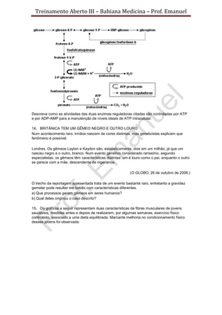 Treinamento Aberto III – Bahiana Medicina – Prof. Emanuel
Descreva como as atividades das duas enzimas reguladoras citadas são controladas por ATP
e por ADP-AMP para a manutenção de níveis ideais de ATP intracelular.
14. BRITÂNICA TEM UM GÊMEO NEGRO E OUTRO LOURO
Num acontecimento raro, irmãos nascem de cores distintas, mas geneticistas explicam que
fenômeno é possível.
Londres. Os gêmeos Layton e Kaydon são, estatisticamente, dois em um milhão, já que um
nasceu negro e o outro, branco. Num evento genético considerado raríssimo, segundo
especialistas, os gêmeos têm características distintas: um é louro como o pai, enquanto o outro
se parece com a mãe, descendente de nigerianos.
(O GLOBO, 26 de outubro de 2006.)
O trecho da reportagem apresentada trata de um evento bastante raro, entretanto a gravidez
gemelar pode resultar em bebês com características diferentes.
a) Que processos geram gêmeos em seres humanos?
b) Qual deles originou o caso descrito?
15. Os gráficos a seguir representam duas características de fibras musculares de jovens
saudáveis, medidas antes e depois de realizarem, por algumas semanas, exercício físico
controlado, associado a uma dieta equilibrada. Marcante melhoria no condicionamento físico
desses jovens foi observada.
 