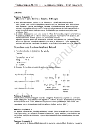 Treinamento Aberto III – Bahiana Medicina – Prof. Emanuel
Gabarito:
Resposta da questão 1:
[Resposta do ponto de vista da disciplina de Biologia]
a) Após a meia maratona, verifica-se um aumento na turbidez da urina dos atletas
participantes. Esse fato é consequência da diminuição do volume de água eliminado na
urina. Durante a corrida, a sudorese é intensa e, consequentemente, a neuro-hipófise
secreta o hormônio antidiurético (ADH) que estimula a reabsorção de água nos túbulos
renais, impedindo que o atleta sofra uma desidratação que possa comprometer suas
atividades vitais.
b) O excesso de colesterol pode ser a causa do infarto do miocárdio por provocar a formação
de placas que obstruem as artérias coronárias, as quais irrigam o músculo cardíaco. Os
miócitos cardíacos morrem quando são privados de oxigênio.
A prática esportiva revela que, nos atletas, os níveis de colesterol LDL (colesterol ruim) é
reduzido e, também, o nível de colesterol bom (HDL) é aumentado. Esses parâmetros
permitem afirmar que a atividade física reduz o risco da ocorrência de infarto no miocárdio.
[Resposta do ponto de vista da disciplina de Química]
c) Fórmula molecular do ácido úrico: 5 4 4 3C H N O .
Teremos:
5 4 4 3C H N O 168 g / mol
168 g

100 %
56 g p
p 33,33 %
d) A reação de hidrólise corresponde ao inverso da esterificação:
Resposta da questão 2:
O elemento químico referido pelo autor é o nitrogênio. As espécies vegetais não carnívoras
obtêm o nitrogênio de que necessitam a partir de bactérias do solo e de bactérias que vivem
associadas com suas raízes. Esses microrganismos, como, por exemplo, os rizóbios, são
capazes de fixar o nitrogênio atmosférico na forma de íons amônio  4NH .
Resposta da questão 3:
As agulhas utilizadas em tatuagem atingem a camada dérmica da pele, daí o sangramento
ocorrido durante o procedimento. Essas agulhas podem conter agentes contaminantes, tais
como vírus, bactérias, protozoários e outros agentes patogênicos causadores de doenças
humanas.
Resposta da questão 4:
a) O aumento da disponibilidade de oxigênio aumenta a possibilidade de ocorrer transporte
 