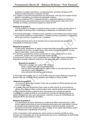Treinamento Aberto III – Bahiana Medicina – Prof. Emanuel
de elétrons na cadeia respiratória e, consequentemente, aumenta a síntese de ATP,
molécula fundamental para a contração muscular.
b) O oxigênio é consumido principalmente nas mitocôndrias, onde age como aceptor final de
elétrons e hidrogênios no processo de fosforilação oxidativa.
c) Diminui a síntese de ATP e, consequentemente, a capacidade atlética do indivíduo. A
formação de poros para prótons fará com que menos prótons passem pela enzima ATP
sintetase (ou sintase), provocando redução da síntese de ATP.
Resposta da questão 5:
a) A fecundação e a clivagem do embrião humano ocorrem no interior da tuba uterina. A
gastrulação se processa após a implantação do blastocisto no endométrio do útero.
b) Ao final da gastrulação, o embrião humano apresenta os dois folhetos germinativos iniciais,
denominados ectoderme e mesentoderme, o intestino primitivo (arquêntero) e o blastóporo,
orifício que comunica o arquêntero com o ambiente.
c) O desenvolvimento clínico de 40 semanas inclui as duas semanas que precedem à
implantação do blastocisto no útero.
Resposta da questão 6:
a) Após serem depositados na vagina, os espermatozoides percorrem o seguinte caminho:
passa pelo colo do útero, cavidade uterina, tuba uterina (trompa de Falópio) e, no terço
superior deste último, ocorre a fecundação.
b) O hormônio gonadotrofina coriônica é produzido no corion, este tecido é um anexo
embrionário, portanto, não é produzido pelos tecidos da mãe.
Se levarmos em conta que o corion, juntamente com o amnion (outro anexo embrionário) e o
endométrio formarão a placenta, poderíamos citar este órgão como o produtor do HCG.
Resposta da questão 7:
Para evitar o contágio com o vírus H1N1 devemos:
Evitar o contato direto com pessoas infectadas;
lavar as mãos frequentemente com água e sabão ou usar álcool gel nas mãos;
usar lenços e copos descartáveis;
evitar ambientes fechados e pouco ventilados.
A informação está incorreta, pois um vírus de RNA utiliza seu próprio RNA para duplicar seu
genoma. Não usa o DNA da célula hospedeira para catalisar a síntese de RNA.
Resposta da questão 8:
a) A prova (P) pertence ao suspeito 3 (S3), pois os padrões de VNTRs (bandas escuras)
em P e S3 são iguais.
b) Um teste como esse geralmente é feito a partir do DNA extraído de uma amostra de
sangue, mas qualquer célula nucleada poderá ceder material genético para esse exame.
c) Como o padrão genético é diferente para cada pessoa (com exceção dos gêmeos
univitelínicos), a quebra do DNA de uma pessoa com enzimas de restrição produzirá um
padrão de fragmentos típico para cada pessoa, conferindo um grau de confiabilidade que
ultrapassa 99,9% para esse tipo de análise.
Resposta da questão 9:
a) A identificação de corpos utilizando-se a molécula de DNA é possível porque o DNA
contém regiões polimórficas em que há repetições particulares para cada pessoa. Enzimas
de restrição (endonucleases) fazem a fragmentação do filamento de DNA, produzindo
fragmentos de tamanhos variáveis que, após a análise de seu padrão eletroforético, podem
ser utilizados para a identificação de pessoas.
b) Sim. É necessário incluir parentes das vítimas porque as amostras de DNA da vítima
precisam ser comparadas com as dos parentes para que ocorra a identificação do perfil familiar
e assim seja possível identificar o corpo.
 