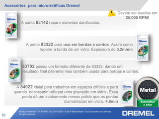 Strictly confidential | PT-RT/MKT-LA | 10/17/2014 | © 2014 Robert Bosch Tool Corporation and affiliates.
All rights reserved.
Acessórios para microrretíficas Dremel
10
Esmerilhar
e Afiar
A ponta 83142 repara materiais danificados.
A ponta 83322 para uso em bordas e cantos. Assim como
reparar a borda de um vidro. Espessura de 3.2mmm
83702 possui um formato diferente da 83322, dando um
resultado final diferente mas também usada para bordas e cantos.
Metal
A 84922 ideial para trabalhos em espaços difíceis e para
quando necessário reforçar uma gravação em vidro . Essa
ponta dá um acabamento menos polido que as pontas
diamantadas em vidro. 4.8mm
Devem ser usadas em
25.000 RPM!
 