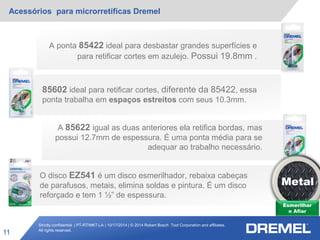 Strictly confidential | PT-RT/MKT-LA | 10/17/2014 | © 2014 Robert Bosch Tool Corporation and affiliates.
All rights reserved.
Acessórios para microrretíficas Dremel
11
Esmerilhar
e Afiar
Metal
A ponta 85422 ideal para desbastar grandes superfícies e
para retificar cortes em azulejo. Possui 19.8mm .
85602 ideal para retificar cortes, diferente da 85422, essa
ponta trabalha em espaços estreitos com seus 10.3mm.
A 85622 igual as duas anteriores ela retifica bordas, mas
possui 12.7mm de espessura. É uma ponta média para se
adequar ao trabalho necessário.
O disco EZ541 é um disco esmerilhador, rebaixa cabeças
de parafusos, metais, elimina soldas e pintura. É um disco
reforçado e tem 1 ½” de espessura.
 