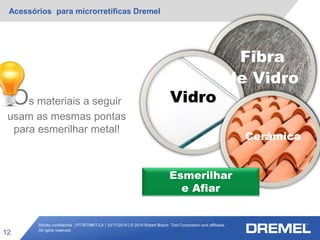 Strictly confidential | PT-RT/MKT-LA | 10/17/2014 | © 2014 Robert Bosch Tool Corporation and affiliates.
All rights reserved.
Acessórios para microrretíficas Dremel
12
VidroOs materiais a seguir
usam as mesmas pontas
para esmerilhar metal!
Fibra
de Vidro
Cerâmica
Esmerilhar
e Afiar
 