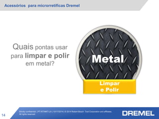 Strictly confidential | PT-RT/MKT-LA | 10/17/2014 | © 2014 Robert Bosch Tool Corporation and affiliates.
All rights reserved.
Acessórios para microrretíficas Dremel
14
Metal
Quais pontas usar
para limpar e polir
em metal?
Limpar
e Polir
 