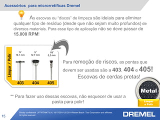 Strictly confidential | PT-RT/MKT-LA | 10/17/2014 | © 2014 Robert Bosch Tool Corporation and affiliates.
All rights reserved.
Acessórios para microrretíficas Dremel
15
Metal
Limpar
e Polir
¾”
19,1 mm
½”
12,7 mm
1/8”
3,2 mm
Para remoção de riscos, as pontas que
devem ser usadas são a 403, 404 e 405!
Escovas de cerdas pretas!
As escovas ou “discos” de limpeza são ideiais para eliminar
qualquer tipo de resíduo (desde que não sejam muito profundos) de
diversos materiais. Para esse tipo de aplicação não se deve passar de
15.000 RPM!
** Para fazer uso dessas escovas, não esquecer de usar a
pasta para polir!
 