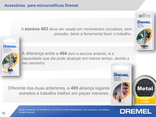 Strictly confidential | PT-RT/MKT-LA | 10/17/2014 | © 2014 Robert Bosch Tool Corporation and affiliates.
All rights reserved.
Acessórios para microrretíficas Dremel
16
Metal
Limpar
e Polir
A diferença entre a 404 com a escova anterior, é a
capacidade que ela pode alcançar em menos tempo, devido a
seu tamanho.
A escova 403 deve ser usada em movimentos circulares, sem
pressão, deixe a ferramenta fazer o trabalho.
Diferente das duas anteriores, a 405 alcança lugares
estreitos e trabalha melhor em peças menores.
 