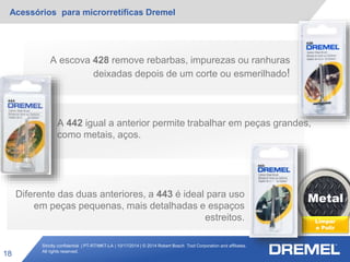 Strictly confidential | PT-RT/MKT-LA | 10/17/2014 | © 2014 Robert Bosch Tool Corporation and affiliates.
All rights reserved.
Acessórios para microrretíficas Dremel
18
Metal
Limpar
e Polir
A escova 428 remove rebarbas, impurezas ou ranhuras
deixadas depois de um corte ou esmerilhado!
A 442 igual a anterior permite trabalhar em peças grandes,
como metais, aços.
Diferente das duas anteriores, a 443 é ideal para uso
em peças pequenas, mais detalhadas e espaços
estreitos.
 